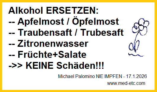 Alkohol ersetzen durch
Apfelmost+Traubensaft+Zitronenwasser ->> KEINE
Schäden!!! - bleiben Sie gesund!!! Alkohol
ersetzen durch Apfelmost+Traubensaft+Zitronenwasser
->> KEINE Schäden!!! - bleiben Sie gesund!!!