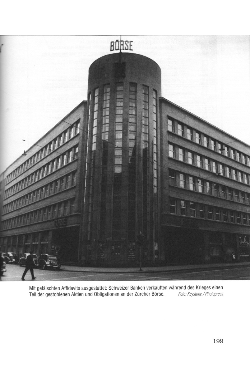 Seite
                                    199: Die kriminelle B�rse in Zureich
                                    (Z�rich), wo der Grossteil des
                                    Handels mit den geraubten, j�dischen
                                    WPs abgewickelt wurde, um in
                                    Zusammenarbeit mit dem Hitler-Regime
                                    1000e j�dische Existenzen zu
                                    vernichten: Mit gef�lschten
                                    Affidavits ausgestattet: Schweinzer
                                    (Schweizer) Banken verkauften
                                    w�hrend des Krieges [1939-1945]
                                    einen Teil der gestohlenen Aktien
                                    und Obligationen an der Z�rcher
                                    B�rse.