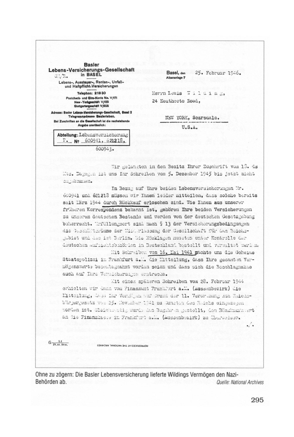 Seite 295:
                                      Brief der Basler Versicherung von
                                      1946 an den Deutschen Herr Wilding
                                      mit der Mitteilung, dass die
                                      deutsche Lebensversicherung vom
                                      Dritten Reich eingezogen worden
                                      sei, da Lebensversicherungen auch
                                      in der Schweinz (Schweiz) von
                                      Deutschen "von der deutschen
                                      Gesetzgebung beherrscht"
                                      seien: Ohne zu z�gern: Die Basler
                                      Lebensversicherung lieferte
                                      Wildings Verm�gen den
                                      Nazi-Beh�rden ab.